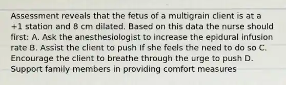 Assessment reveals that the fetus of a multigrain client is at a +1 station and 8 cm dilated. Based on this data the nurse should first: A. Ask the anesthesiologist to increase the epidural infusion rate B. Assist the client to push If she feels the need to do so C. Encourage the client to breathe through the urge to push D. Support family members in providing comfort measures