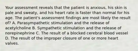 Your assessment reveals that the patient is anxious, his skin is pale and sweaty, and his heart rate is faster than normal for his age. The patient's assessment findings are most likely the result of? A. Parasympathetic stimulation and the release of acetylcholine B. Sympathetic stimulation and the release of norepinephrine C. The result of a blocked cerebral blood vessel D. The result of the improper closure of one or more heart valves.