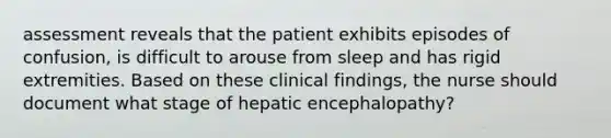 assessment reveals that the patient exhibits episodes of confusion, is difficult to arouse from sleep and has rigid extremities. Based on these clinical findings, the nurse should document what stage of hepatic encephalopathy?