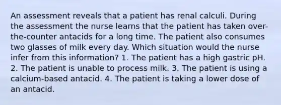 An assessment reveals that a patient has renal calculi. During the assessment the nurse learns that the patient has taken over-the-counter antacids for a long time. The patient also consumes two glasses of milk every day. Which situation would the nurse infer from this information? 1. The patient has a high gastric pH. 2. The patient is unable to process milk. 3. The patient is using a calcium-based antacid. 4. The patient is taking a lower dose of an antacid.