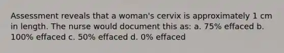 Assessment reveals that a woman's cervix is approximately 1 cm in length. The nurse would document this as: a. 75% effaced b. 100% effaced c. 50% effaced d. 0% effaced