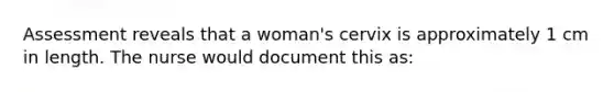 Assessment reveals that a woman's cervix is approximately 1 cm in length. The nurse would document this as: