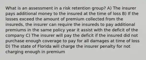 What is an assessment in a risk retention group? A) The insurer pays additional money to the insured at the time of loss B) If the losses exceed the amount of premium collected from the insureds, the insurer can require the insureds to pay additional premiums in the same policy year it assist with the deficit of the company C) The insurer will pay the deficit if the insured did not purchase enough coverage to pay for all damages at time of loss D) The state of Florida will charge the insurer penalty for not charging enough in premium