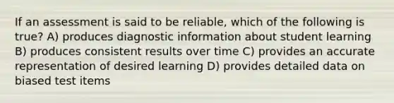 If an assessment is said to be reliable, which of the following is true? A) produces diagnostic information about student learning B) produces consistent results over time C) provides an accurate representation of desired learning D) provides detailed data on biased test items