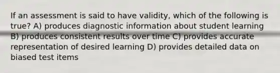 If an assessment is said to have validity, which of the following is true? A) produces diagnostic information about student learning B) produces consistent results over time C) provides accurate representation of desired learning D) provides detailed data on biased test items