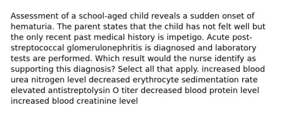 Assessment of a school-aged child reveals a sudden onset of hematuria. The parent states that the child has not felt well but the only recent past medical history is impetigo. Acute post-streptococcal glomerulonephritis is diagnosed and laboratory tests are performed. Which result would the nurse identify as supporting this diagnosis? Select all that apply. increased blood urea nitrogen level decreased erythrocyte sedimentation rate elevated antistreptolysin O titer decreased blood protein level increased blood creatinine level