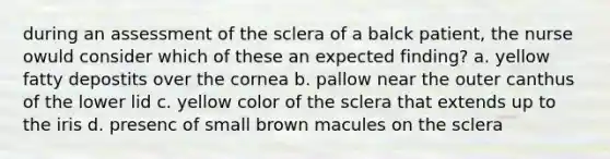 during an assessment of the sclera of a balck patient, the nurse owuld consider which of these an expected finding? a. yellow fatty depostits over the cornea b. pallow near the outer canthus of the lower lid c. yellow color of the sclera that extends up to the iris d. presenc of small brown macules on the sclera