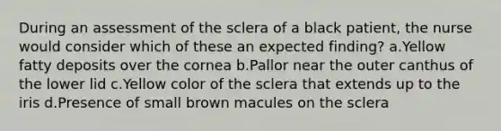 During an assessment of the sclera of a black patient, the nurse would consider which of these an expected finding? a.Yellow fatty deposits over the cornea b.Pallor near the outer canthus of the lower lid c.Yellow color of the sclera that extends up to the iris d.Presence of small brown macules on the sclera