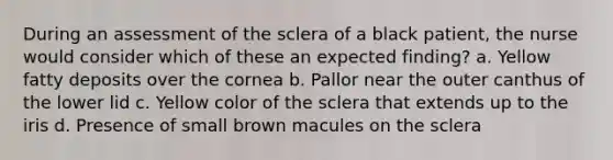 During an assessment of the sclera of a black patient, the nurse would consider which of these an expected finding? a. Yellow fatty deposits over the cornea b. Pallor near the outer canthus of the lower lid c. Yellow color of the sclera that extends up to the iris d. Presence of small brown macules on the sclera