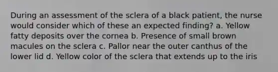 During an assessment of the sclera of a black patient, the nurse would consider which of these an expected finding? a. Yellow fatty deposits over the cornea b. Presence of small brown macules on the sclera c. Pallor near the outer canthus of the lower lid d. Yellow color of the sclera that extends up to the iris