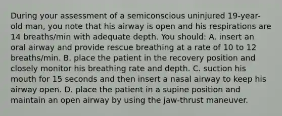 During your assessment of a semiconscious uninjured 19-year-old man, you note that his airway is open and his respirations are 14 breaths/min with adequate depth. You should: A. insert an oral airway and provide rescue breathing at a rate of 10 to 12 breaths/min. B. place the patient in the recovery position and closely monitor his breathing rate and depth. C. suction his mouth for 15 seconds and then insert a nasal airway to keep his airway open. D. place the patient in a supine position and maintain an open airway by using the jaw-thrust maneuver.