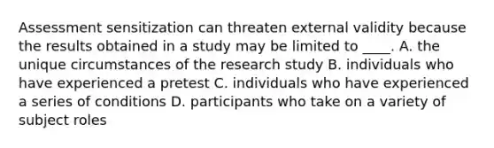 Assessment sensitization can threaten external validity because the results obtained in a study may be limited to ____. A. the unique circumstances of the research study B. individuals who have experienced a pretest C. individuals who have experienced a series of conditions D. participants who take on a variety of subject roles