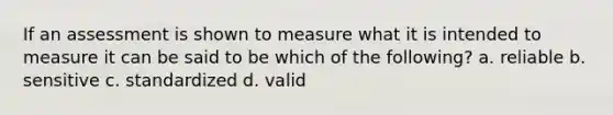 If an assessment is shown to measure what it is intended to measure it can be said to be which of the following? a. reliable b. sensitive c. standardized d. valid