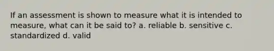 If an assessment is shown to measure what it is intended to measure, what can it be said to? a. reliable b. sensitive c. standardized d. valid