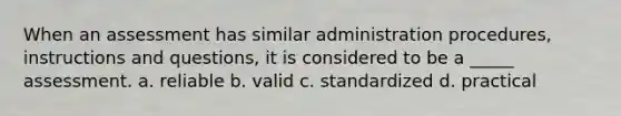 When an assessment has similar administration procedures, instructions and questions, it is considered to be a _____ assessment. a. reliable b. valid c. standardized d. practical