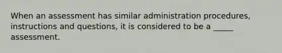 When an assessment has similar administration procedures, instructions and questions, it is considered to be a _____ assessment.