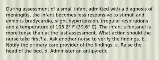 During assessment of a small infant admitted with a diagnosis of meningitis, the infant becomes less responsive to stimuli and exhibits bradycardia, slight hypertension, irregular respirations and a temperature of 103.2° F (39.6° C). The infant's fontanel is more tense than at the last assessment. What action should the nurse take first? a. Ask another nurse to verify the findings. b. Notify the primary care provider of the findings. c. Raise the head of the bed. d. Administer an antipyretic.