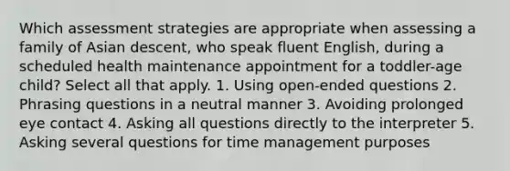 Which assessment strategies are appropriate when assessing a family of Asian descent, who speak fluent English, during a scheduled health maintenance appointment for a toddler-age child? Select all that apply. 1. Using open-ended questions 2. Phrasing questions in a neutral manner 3. Avoiding prolonged eye contact 4. Asking all questions directly to the interpreter 5. Asking several questions for time management purposes