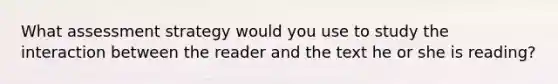 What assessment strategy would you use to study the interaction between the reader and the text he or she is reading?