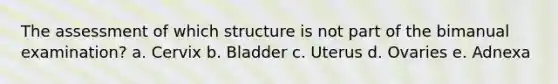 The assessment of which structure is not part of the bimanual examination? a. Cervix b. Bladder c. Uterus d. Ovaries e. Adnexa