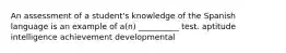 An assessment of a student's knowledge of the Spanish language is an example of a(n) __________ test. aptitude intelligence achievement developmental