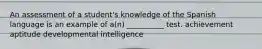 An assessment of a student's knowledge of the Spanish language is an example of a(n) __________ test. achievement aptitude developmental intelligence