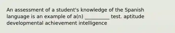 An assessment of a student's knowledge of the Spanish language is an example of a(n) __________ test. aptitude developmental achievement intelligence