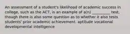 An assessment of a student's likelihood of academic success in college, such as the ACT, is an example of a(n) __________ test, though there is also some question as to whether it also tests students' prior academic achievement. aptitude vocational developmental intelligence