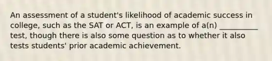 An assessment of a student's likelihood of academic success in college, such as the SAT or ACT, is an example of a(n) __________ test, though there is also some question as to whether it also tests students' prior academic achievement.