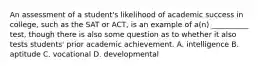 An assessment of a student's likelihood of academic success in college, such as the SAT or ACT, is an example of a(n) __________ test, though there is also some question as to whether it also tests students' prior academic achievement. A. intelligence B. aptitude C. vocational D. developmental