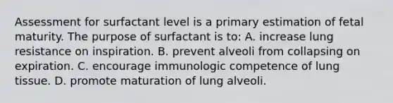 Assessment for surfactant level is a primary estimation of fetal maturity. The purpose of surfactant is to: A. increase lung resistance on inspiration. B. prevent alveoli from collapsing on expiration. C. encourage immunologic competence of lung tissue. D. promote maturation of lung alveoli.