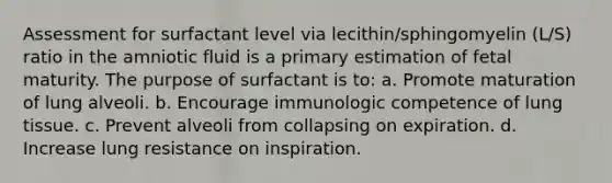 Assessment for surfactant level via lecithin/sphingomyelin (L/S) ratio in the amniotic fluid is a primary estimation of fetal maturity. The purpose of surfactant is to: a. Promote maturation of lung alveoli. b. Encourage immunologic competence of lung tissue. c. Prevent alveoli from collapsing on expiration. d. Increase lung resistance on inspiration.