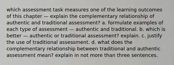 which assessment task measures one of the learning outcomes of this chapter — explain the complementary relationship of authentic and traditional assessment? a. formulate examples of each type of assessment — authentic and traditional. b. which is better — authentic or traditional assessment? explain. c. justify the use of traditional assessment. d. what does the complementary relationship between traditional and authentic assessment mean? explain in not more than three sentences.