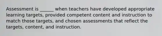 Assessment is ______ when teachers have developed appropriate learning targets, provided competent content and instruction to match those targets, and chosen assessments that reflect the targets, content, and instruction.