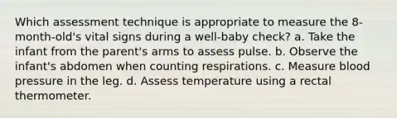 Which assessment technique is appropriate to measure the 8-month-old's vital signs during a well-baby check? a. Take the infant from the parent's arms to assess pulse. b. Observe the infant's abdomen when counting respirations. c. Measure blood pressure in the leg. d. Assess temperature using a rectal thermometer.