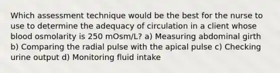 Which assessment technique would be the best for the nurse to use to determine the adequacy of circulation in a client whose blood osmolarity is 250 mOsm/L? a) Measuring abdominal girth b) Comparing the radial pulse with the apical pulse c) Checking urine output d) Monitoring fluid intake