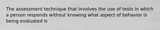 The assessment technique that involves the use of tests in which a person responds without knowing what aspect of behavior is being evaluated is