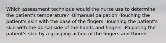 Which assessment technique would the nurse use to determine the patient's temperature? -Bimanual palpation -Touching the patient's skin with the base of the fingers -Touching the patient's skin with the dorsal side of the hands and fingers -Palpating the patient's skin by a grasping action of the fingers and thumb