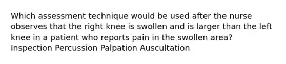 Which assessment technique would be used after the nurse observes that the right knee is swollen and is larger than the left knee in a patient who reports pain in the swollen area? Inspection Percussion Palpation Auscultation