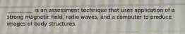 __________ is an assessment technique that uses application of a strong magnetic field, radio waves, and a computer to produce images of body structures.