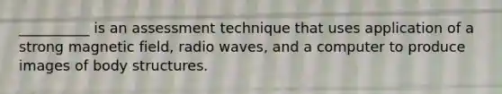 __________ is an assessment technique that uses application of a strong magnetic field, radio waves, and a computer to produce images of body structures.