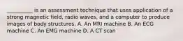 __________ is an assessment technique that uses application of a strong magnetic field, radio waves, and a computer to produce images of body structures. A. An MRI machine B. An ECG machine C. An EMG machine D. A CT scan