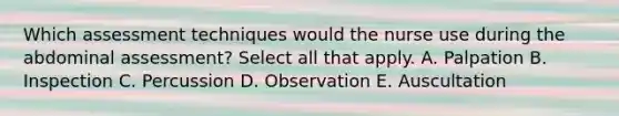 Which assessment techniques would the nurse use during the abdominal assessment? Select all that apply. A. Palpation B. Inspection C. Percussion D. Observation E. Auscultation