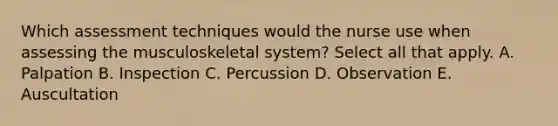 Which assessment techniques would the nurse use when assessing the musculoskeletal system? Select all that apply. A. Palpation B. Inspection C. Percussion D. Observation E. Auscultation