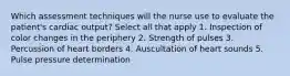 Which assessment techniques will the nurse use to evaluate the patient's cardiac output? Select all that apply 1. Inspection of color changes in the periphery 2. Strength of pulses 3. Percussion of heart borders 4. Auscultation of heart sounds 5. Pulse pressure determination