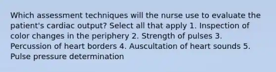 Which assessment techniques will the nurse use to evaluate the patient's cardiac output? Select all that apply 1. Inspection of color changes in the periphery 2. Strength of pulses 3. Percussion of heart borders 4. Auscultation of heart sounds 5. Pulse pressure determination