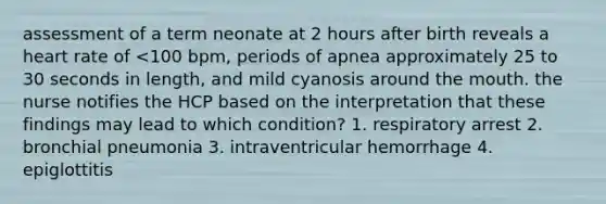 assessment of a term neonate at 2 hours after birth reveals a heart rate of <100 bpm, periods of apnea approximately 25 to 30 seconds in length, and mild cyanosis around the mouth. the nurse notifies the HCP based on the interpretation that these findings may lead to which condition? 1. respiratory arrest 2. bronchial pneumonia 3. intraventricular hemorrhage 4. epiglottitis