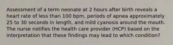 Assessment of a term neonate at 2 hours after birth reveals a heart rate of less than 100 bpm, periods of apnea approximately 25 to 30 seconds in length, and mild cyanosis around the mouth. The nurse notifies the health care provider (HCP) based on the interpretation that these findings may lead to which condition?