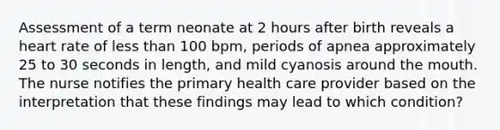 Assessment of a term neonate at 2 hours after birth reveals a heart rate of less than 100 bpm, periods of apnea approximately 25 to 30 seconds in length, and mild cyanosis around the mouth. The nurse notifies the primary health care provider based on the interpretation that these findings may lead to which condition?