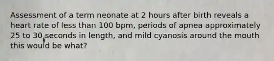 Assessment of a term neonate at 2 hours after birth reveals a heart rate of less than 100 bpm, periods of apnea approximately 25 to 30 seconds in length, and mild cyanosis around the mouth this would be what?